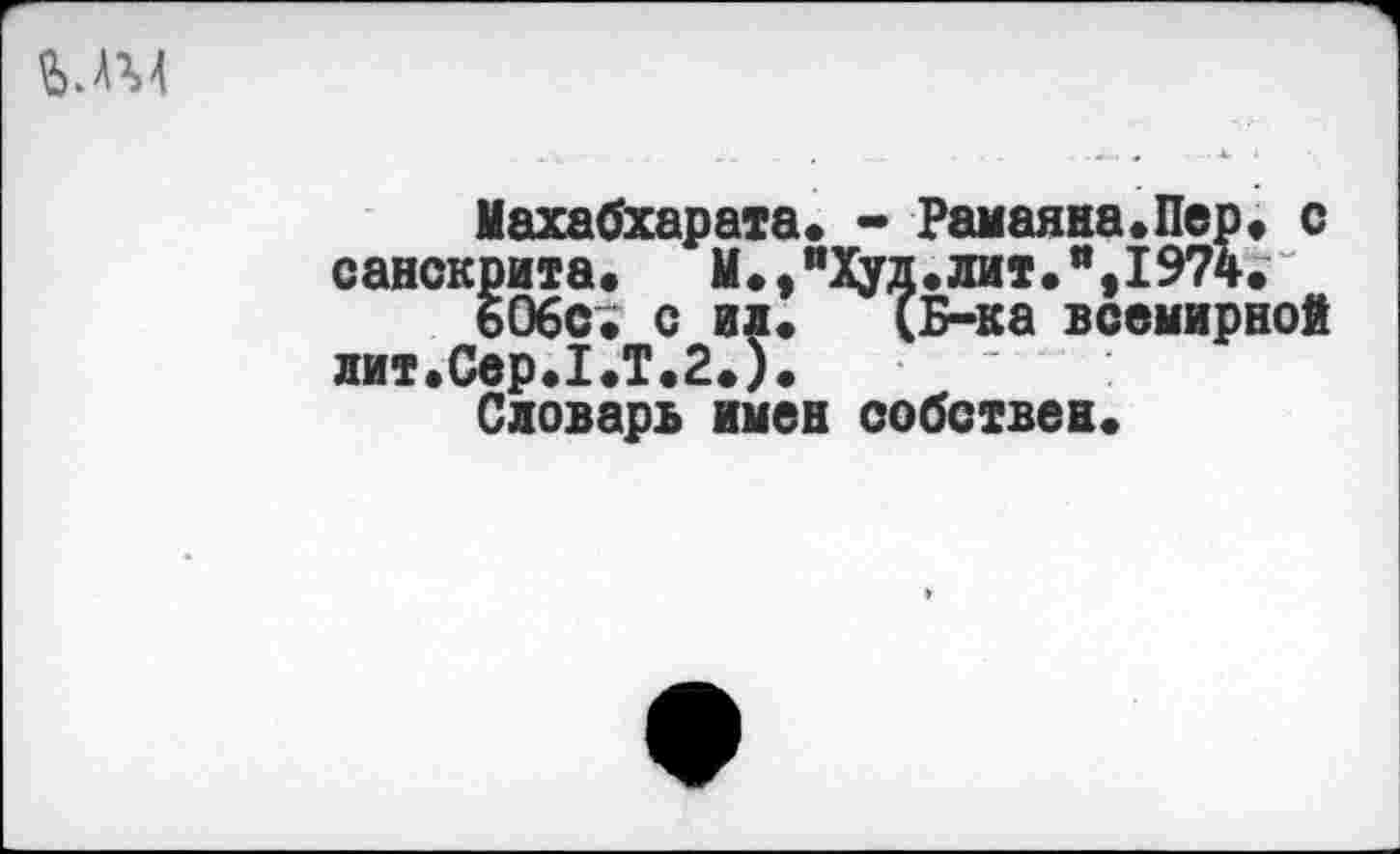 ﻿Махабхарата» - Рамаяна.Пер» с санскрита. М.,“Худ.лит.“,1974.
606с. с ил. (Б-ка всемирной лит.Сер.1.Т.2.).
Словарь имен собствен.